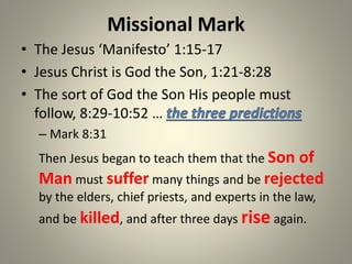 Missional Mark
• The Jesus ‘Manifesto’ 1:15-17
• Jesus Christ is God the Son, 1:21-8:28
• The sort of God the Son His people must
follow, 8:29-10:52 …
– Mark 8:31
Then Jesus began to teach them that the Son of
Man must suffer many things and be rejected
by the elders, chief priests, and experts in the law,
and be killed, and after three days rise again.
 