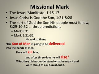 Missional Mark
• The Jesus ‘Manifesto’ 1:15-17
• Jesus Christ is God the Son, 1:21-8:28
• The sort of God the Son His people must follow,
8:29-10:52 … three predictions
– Mark 8:31
– Mark 9:31-32
He said to them,
‘The Son of Man is going to be delivered
into the hands of men.
They will kill him,
and after three days he will rise.’
32 But they did not understand what he meant and
were afraid to ask him about it.
 