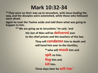 Mark 10:32-34
32 They were on their way up to Jerusalem, with Jesus leading the
way, and the disciples were astonished, while those who followed
were afraid.
Again he took the Twelve aside and told them what was going to
happen to him.
33 ‘We are going up to Jerusalem,’ he said, ‘and
the Son of Man will be delivered over
to the chief priests and the teachers of the law.
They will condemn him to death and
will hand him over to the Gentiles,
34 who will mock him and
spit on him,
flog him and
kill him.
Three days later he will rise.’
 