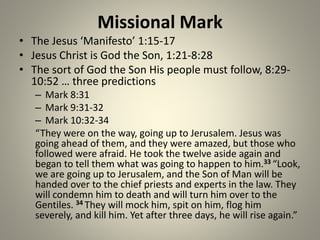 Missional Mark
• The Jesus ‘Manifesto’ 1:15-17
• Jesus Christ is God the Son, 1:21-8:28
• The sort of God the Son His people must follow, 8:29-
10:52 … three predictions
– Mark 8:31
– Mark 9:31-32
– Mark 10:32-34
“They were on the way, going up to Jerusalem. Jesus was
going ahead of them, and they were amazed, but those who
followed were afraid. He took the twelve aside again and
began to tell them what was going to happen to him.33 “Look,
we are going up to Jerusalem, and the Son of Man will be
handed over to the chief priests and experts in the law. They
will condemn him to death and will turn him over to the
Gentiles. 34 They will mock him, spit on him, flog him
severely, and kill him. Yet after three days, he will rise again.”
 