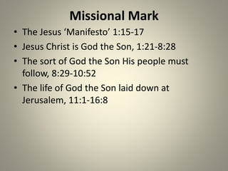 Missional Mark
• The Jesus ‘Manifesto’ 1:15-17
• Jesus Christ is God the Son, 1:21-8:28
• The sort of God the Son His people must
follow, 8:29-10:52
• The life of God the Son laid down at
Jerusalem, 11:1-16:8
 