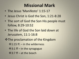 Missional Mark
• The Jesus ‘Manifesto’ 1:15-17
• Jesus Christ is God the Son, 1:21-8:28
• The sort of God the Son His people must
follow, 8:29-10:52
• The life of God the Son laid down at
Jerusalem, 11:1-16:8
The proclamation of the Kingdom
1:15 ff. – in the wilderness
3:1 ff – in the synagogue
3:7 ff – at the beach
 
