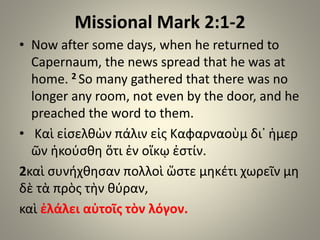 Missional Mark 2:1-2
• Now after some days, when he returned to
Capernaum, the news spread that he was at
home. 2 So many gathered that there was no
longer any room, not even by the door, and he
preached the word to them.
• Καὶ εἰσελθὼν πάλιν εἰς Καφαρναοὺμ δι᾿ ἡμερ
ῶν ἠκούσθη ὅτι ἐν οἴκῳ ἐστίν.
2καὶ συνήχθησαν πολλοὶ ὥστε μηκέτι χωρεῖν μη
δὲ τὰ πρὸς τὴν θύραν,
καὶ ἐλάλει αὐτοῖς τὸν λόγον.
 