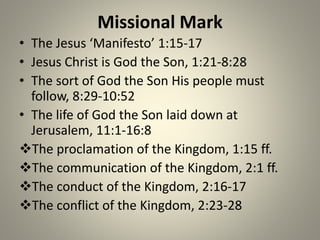 Missional Mark
• The Jesus ‘Manifesto’ 1:15-17
• Jesus Christ is God the Son, 1:21-8:28
• The sort of God the Son His people must
follow, 8:29-10:52
• The life of God the Son laid down at
Jerusalem, 11:1-16:8
The proclamation of the Kingdom, 1:15 ff.
The communication of the Kingdom, 2:1 ff.
The conduct of the Kingdom, 2:16-17
The conflict of the Kingdom, 2:23-28
 