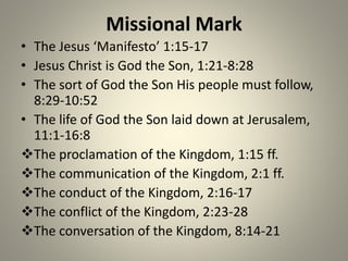 Missional Mark
• The Jesus ‘Manifesto’ 1:15-17
• Jesus Christ is God the Son, 1:21-8:28
• The sort of God the Son His people must follow,
8:29-10:52
• The life of God the Son laid down at Jerusalem,
11:1-16:8
The proclamation of the Kingdom, 1:15 ff.
The communication of the Kingdom, 2:1 ff.
The conduct of the Kingdom, 2:16-17
The conflict of the Kingdom, 2:23-28
The conversation of the Kingdom, 8:14-21
 
