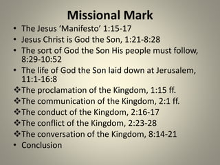 Missional Mark
• The Jesus ‘Manifesto’ 1:15-17
• Jesus Christ is God the Son, 1:21-8:28
• The sort of God the Son His people must follow,
8:29-10:52
• The life of God the Son laid down at Jerusalem,
11:1-16:8
The proclamation of the Kingdom, 1:15 ff.
The communication of the Kingdom, 2:1 ff.
The conduct of the Kingdom, 2:16-17
The conflict of the Kingdom, 2:23-28
The conversation of the Kingdom, 8:14-21
• Conclusion
 