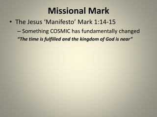 Missional Mark
• The Jesus ‘Manifesto’ Mark 1:14-15
– Something COSMIC has fundamentally changed
“The time is fulfilled and the kingdom of God is near”
 