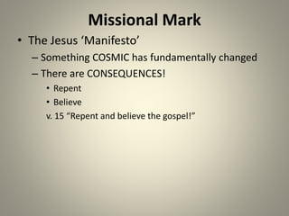Missional Mark
• The Jesus ‘Manifesto’
– Something COSMIC has fundamentally changed
– There are CONSEQUENCES!
• Repent
• Believe
v. 15 “Repent and believe the gospel!”
 