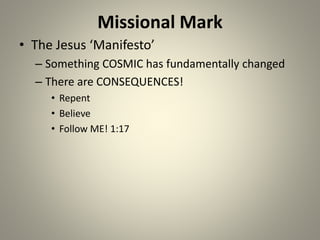 Missional Mark
• The Jesus ‘Manifesto’
– Something COSMIC has fundamentally changed
– There are CONSEQUENCES!
• Repent
• Believe
• Follow ME! 1:17
 
