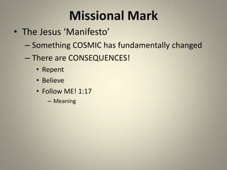 Missional Mark
• The Jesus ‘Manifesto’
– Something COSMIC has fundamentally changed
– There are CONSEQUENCES!
• Repent
• Believe
• Follow ME! 1:17
– Meaning
 