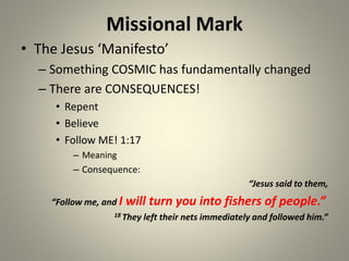 Missional Mark
• The Jesus ‘Manifesto’
– Something COSMIC has fundamentally changed
– There are CONSEQUENCES!
• Repent
• Believe
• Follow ME! 1:17
– Meaning
– Consequence:
“Jesus said to them,
“Follow me, and I will turn you into fishers of people.”
18 They left their nets immediately and followed him.”
 