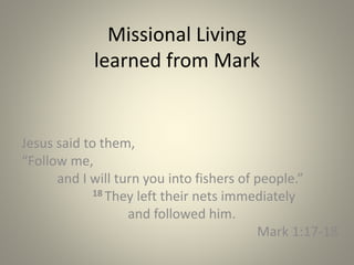 Missional Living
learned from Mark
Jesus said to them,
“Follow me,
and I will turn you into fishers of people.”
18 They left their nets immediately
and followed him.
Mark 1:17-18
 