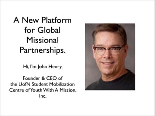 A New Platform
for Global
Missional
Partnerships.
!

Hi, I’m John Henry. 	

!

Founder & CEO of 	

the UofN Student Mobilization
Centre of Youth With A Mission,
Inc.

 