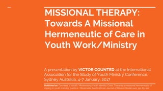 MISSIONAL THERAPY:
Towards A Missional
Hermeneutic of Care in
Youth Work/Ministry
A presentation by VICTOR COUNTED at the International
Association for the Study of Youth Ministry Conference,
Sydney Australia, 4-7 January, 2017
Published as: Counted, V. (2016). ‘Missionising Youth Identity Crisis: Towards a missional hermeneutic of
coping in youth ministry practice.’ Missionalia: South African Journal of Mission Studies 44:1, pp. 85–102
 