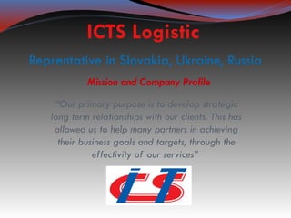ICTS Logistic
Reprentative in Slovakia, Ukraine, Russia
            Mission and Company Profile
    “Our primary purpose is to develop strategic
   long term relationships with our clients. This has
    allowed us to help many partners in achieving
     their business goals and targets, through the
              effectivity of our services”
 
