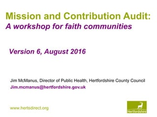 www.hertsdirect.org
Mission and Contribution Audit:
A workshop for faith communities
Jim McManus, Director of Public Health, Hertfordshire County Council
Jim.mcmanus@hertfordshire.gov.uk
Version 6, August 2016
 