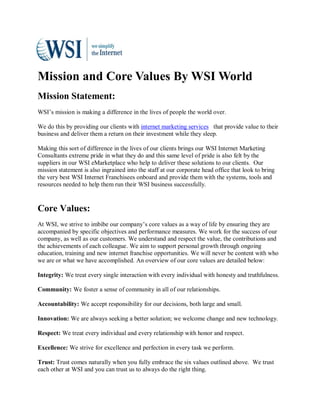 Mission and Core Values By WSI World
Mission Statement:
WSI’s mission is making a difference in the lives of people the world over.

We do this by providing our clients with internet marketing services that provide value to their
business and deliver them a return on their investment while they sleep.

Making this sort of difference in the lives of our clients brings our WSI Internet Marketing
Consultants extreme pride in what they do and this same level of pride is also felt by the
suppliers in our WSI eMarketplace who help to deliver these solutions to our clients. Our
mission statement is also ingrained into the staff at our corporate head office that look to bring
the very best WSI Internet Franchisees onboard and provide them with the systems, tools and
resources needed to help them run their WSI business successfully.


Core Values:
At WSI, we strive to imbibe our company’s core values as a way of life by ensuring they are
accompanied by specific objectives and performance measures. We work for the success of our
company, as well as our customers. We understand and respect the value, the contributions and
the achievements of each colleague. We aim to support personal growth through ongoing
education, training and new internet franchise opportunities. We will never be content with who
we are or what we have accomplished. An overview of our core values are detailed below:

Integrity: We treat every single interaction with every individual with honesty and truthfulness.

Community: We foster a sense of community in all of our relationships.

Accountability: We accept responsibility for our decisions, both large and small.

Innovation: We are always seeking a better solution; we welcome change and new technology.

Respect: We treat every individual and every relationship with honor and respect.

Excellence: We strive for excellence and perfection in every task we perform.

Trust: Trust comes naturally when you fully embrace the six values outlined above. We trust
each other at WSI and you can trust us to always do the right thing.
 