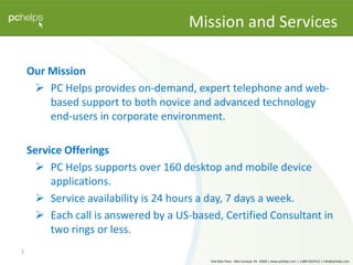 Our Mission PC Helps provides on-demand, expert telephone and web-based support to both novice and advanced technology end-users in corporate environment. Service Offerings PC Helps supports over 160 desktop and mobile device applications. Service availability is 24 hours a day, 7 days a week. Each call is answered by a US-based, Certified Consultant in two rings or less. 1 Mission and Services 