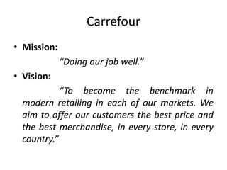 Carrefour
• Mission:
“Doing our job well.”
• Vision:
“To become the benchmark in
modern retailing in each of our markets. We
aim to offer our customers the best price and
the best merchandise, in every store, in every
country.”
 