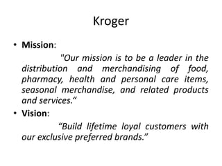 Kroger
• Mission:
"Our mission is to be a leader in the
distribution and merchandising of food,
pharmacy, health and personal care items,
seasonal merchandise, and related products
and services.“
• Vision:
“Build lifetime loyal customers with
our exclusive preferred brands.”
 