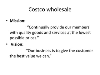 Costco wholesale
• Mission:
“Continually provide our members
with quality goods and services at the lowest
possible prices.”
• Vision:
“Our business is to give the customer
the best value we can.”
 