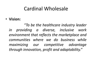 Cardinal Wholesale
• Vision:
“To be the healthcare industry leader
in providing a diverse, inclusive work
environment that reflects the marketplace and
communities where we do business while
maximizing our competitive advantage
through innovation, profit and adaptability.”
 