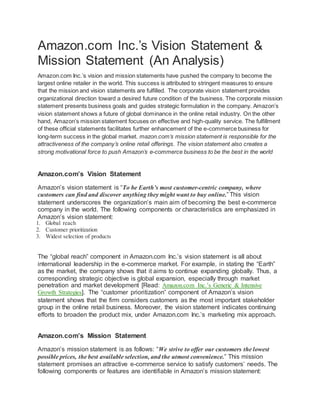 Amazon.com Inc.’s Vision Statement &
Mission Statement (An Analysis)
Amazon.com Inc.’s vision and mission statements have pushed the company to become the
largest online retailer in the world. This success is attributed to stringent measures to ensure
that the mission and vision statements are fulfilled. The corporate vision statement provides
organizational direction toward a desired future condition of the business. The corporate mission
statement presents business goals and guides strategic formulation in the company. Amazon’s
vision statement shows a future of global dominance in the online retail industry. On the other
hand, Amazon’s mission statement focuses on effective and high-quality service. The fulfillment
of these official statements facilitates further enhancement of the e-commerce business for
long-term success in the global market. mazon.com’s mission statement is responsible for the
attractiveness of the company’s online retail offerings. The vision statement also creates a
strong motivational force to push Amazon’s e-commerce business to be the best in the world
Amazon.com’s Vision Statement
Amazon’s vision statement is “To be Earth’s most customer-centric company, where
customers can find and discover anything they might want to buy online.” This vision
statement underscores the organization’s main aim of becoming the best e-commerce
company in the world. The following components or characteristics are emphasized in
Amazon’s vision statement:
1. Global reach
2. Customer prioritization
3. Widest selection of products
The “global reach” component in Amazon.com Inc.’s vision statement is all about
international leadership in the e-commerce market. For example, in stating the “Earth”
as the market, the company shows that it aims to continue expanding globally. Thus, a
corresponding strategic objective is global expansion, especially through market
penetration and market development [Read: Amazon.com Inc.’s Generic & Intensive
Growth Strategies]. The “customer prioritization” component of Amazon’s vision
statement shows that the firm considers customers as the most important stakeholder
group in the online retail business. Moreover, the vision statement indicates continuing
efforts to broaden the product mix, under Amazon.com Inc.’s marketing mix approach.
Amazon.com’s Mission Statement
Amazon’s mission statement is as follows: “We strive to offer our customers the lowest
possible prices, the best available selection, and the utmost convenience.” This mission
statement promises an attractive e-commerce service to satisfy customers’ needs. The
following components or features are identifiable in Amazon’s mission statement:
 