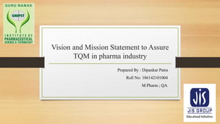 Vision and Mission Statement to Assure
TQM in pharma industry
Prepared By : Dipankar Patra
Roll No: 186142101004
M.Pharm ; QA
 