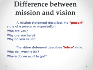 Difference between
    mission and vision
       A mission statement describes the *present*
state of a person or organization:
Who are you?
Why are you here?
Why do you exist?"

     The vision statement describes *future* state:
Who do I want to be?
Where do we want to go?"
 