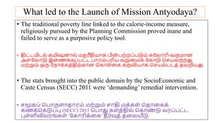 What led to the Launch of Mission Antyodaya?
• The traditional poverty line linked to the calorie-income measure,
religiously pursued by the Planning Commission proved inane and
failed to serve as a purposive policy tool.
• திட்டமிடல் கமிஷனோல் மதரீதியோக பின் பற்றப்படும் கயலோரி-வருமோன
அையவோடு இமணக்கப்பட்ட போரம்பரிய வறுமமக் யகோடு சசயலற்றது
மற்றும் ஒரு யநோக்கத்திற்கோன சகோை்மக கருவியோக சசயல்படத் தவறியது.
• The stats brought into the public domain by the SocioEconomic and
Caste Census (SECC) 2011 were ‘demanding’ remedial intervention.
• சமூகப் சபோருைோதோரம் மற்றும் சோதி மக்கை் சதோமகக்
கணக்சகடுப்பு (SECC) 2011 சபோது கைத்தில் சகோண
் டு வரப்பட்ட
புை்ைிவிவரங்கை் 'யகோரிக்மக' தீர்வுத் தமலயீடு.
 