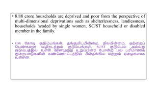 • 8.88 crore households are deprived and poor from the perspective of
multi-dimensional deprivations such as shelterlessness, landlessness,
households headed by single women, SC/ST household or disabled
member in the family.
• 8.88 யகோடி குடும்பங்கை், தங்குமிடமின
்மம, நிலமின
்மம, ஒற்மறப்
சபண
் கமை வழிநடத்தும் குடும்பங்கை், SC/ST குடும்பம் அல்லது
குடும்பத்தில் உை்ை ஊனமுற்ற உறுப்பினர் யபோன
் ற பல பரிமோணக்
குமறபோடுகைின் கண
் யணோட்டத்தில் பின்தங்கிய மற்றும் ஏமழகைோக
உை்ைன.
 