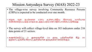 Mission Antyodaya Survey (MAS) 2022-23
• The village-wise survey involving Community Resource Persons
(CRPs) is expected to be conducted over one month.
• சமூக வை நபர்கமை (CRPs) உை்ைடக்கிய கிரோமம் வோரியோக
கணக்சகடுப்பு ஒரு மோதம் நடத்தப்படும் என எதிர்போர்க்கப்படுகிறது.
• The survey will collect village-level data on 183 indicators under 216
data points of 21 sectors.
• கணக்சகடுப்பு 21 துமறகைின் 216 தரவு புை்ைிகைின
் கீழ் 183
குறிகோட்டிகைில் கிரோம அைவிலோன தரவுகமை யசகரிக்கும்.
 