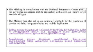 • The Ministry in consultation with the National Informatics Centre (NIC),
has developed an android mobile application with a geo-tag feature for 36
assets in villages.
• The Ministry has also set up an in-house HelpDesk for the resolution of
queries related to the questionnaire and mobile application.
• யதசிய தகவல் மமயத்துடன் (NIC) கலந்தோயலோசித்து, கிரோமங்கைில் உை்ை
36 சசோத்துகளுக்கு ஜியயோ யடக் அம்சத்துடன
் கூடிய ஆண
் ட்ரோய்டு
சமோமபல் சசயலிமய அமமச்சகம் உருவோக்கியுை்ைது.
• யகை்வித்தோை் மற்றும் சமோமபல் அப்ைியகஷன
் சதோடர்போன
வினவல்கமைத் தீர்க்க அமமச்சகம் உை்-செல்ப் சடஸ
் க் ஒன
்மறயும்
அமமத்துை்ைது.
 