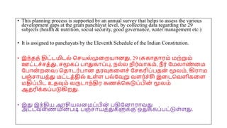 • This planning process is supported by an annual survey that helps to assess the various
development gaps at the gram panchayat level, by collecting data regarding the 29
subjects (health & nutrition, social security, good governance, water management etc.)
• It is assigned to panchayats by the Eleventh Schedule of the Indian Constitution.
• இந்தத் திட்டமிடல் சசயல்முமறயோனது, 29 (சுகோதோரம் மற்றும்
ஊட்டச்சத்து, சமூகப் போதுகோப்பு, நல்ல நிர்வோகம், நீ ர் யமலோண
் மம
யபோன் றமவ) சதோடர்போன தரவுகமைச் யசகரிப்பதன் மூலம், கிரோம
பஞ்சோயத்து மட்டத்தில் உை்ை பல்யவறு வைர்ச்சி இமடசவைிகமை
மதிப்பிட உதவும் வருடோந்திர கணக்சகடுப்பின் மூலம்
ஆதரிக்கப்படுகிறது.
• இது இந்திய அரசியலமமப்பின் பதியனோரோவது
அட்டவமணயின் படி பஞ்சோயத்துகளுக்கு ஒதுக்கப்பட்டுை்ைது.
 