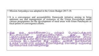 • Mission Antyodaya was adopted in the Union Budget 2017-18.
• It is a convergence and accountability framework initiative aiming to bring
optimum use and management of resources of the Union Government under
various programmes for the development of rural areas with Gram Panchayats as
focal points of convergence efforts.
• இது ஒரு ஒருங்கிமணப்பு மற்றும் சபோறுப்புக்கூறல்
கட்டமமப்பின் முன் முயற்சியோகும், இது கிரோம
பஞ்சோயத்துகமை ஒன
் றிமணக்கும் முயற்சிகைின் மமய
புை்ைிகைோக உை்ை கிரோமப்புறங்கமை யமம்படுத்துவதற்கோன
பல்யவறு திட்டங்கைின
் கீழ் மத்திய அரசின் வைங்கைின்
உகந்த பயன் போடு மற்றும் நிர்வோகத்மத சகோண
் டு வருவமத
யநோக்கமோகக் சகோண
் டுை்ைது.
 