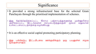 Significance
• It provided a strong infrastructural base for the selected Gram
Panchayats through the prioritised implementation of schemes.
• இது யதர்ந்சதடுக்கப்பட்ட கிரோம பஞ்சோயத்துகளுக்கு முன
்னுரிமம
அைிக்கப்பட்ட திட்டங்கமை சசயல்படுத்துவதன
் மூலம் வலுவோன
உை்கட்டமமப்பு தைத்மத வழங்கியது.
• It is an effective social capital promoting participatory planning.
• இது பங்யகற்பு திட்டமிடமல ஊக்குவிக்கும் ஒரு பயனுை்ை சமூக
மூலதனமோகும்.
 