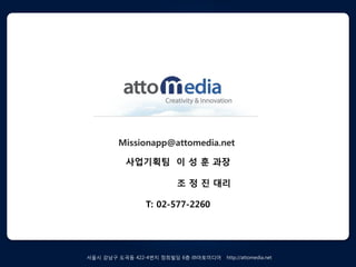 Missionapp@attomedia.net

         사업기획팀 이 성 훈 과장

                      조 정 짂 대리

              T: 02-577-2260




서욳시 강남구 도곡동 422-4번지 정희빌딩 6층 ㈜아토미디어   http://attomedia.net
 