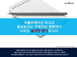 어플리케이션 최고의
      홍보효과는 구매자의 체험에서
       나오는 솔직핚 평가입니다.



                                             현재 애플社의 iOS버전에서만 서비스가 제공됩니다.



     애플의 폐쇄적읶 앱스토어 플랫폼 운영 정챀은 구매를 위해 반드시 방문해야 하는
   관문이 되었으며, 앱스토어에 작성핚 평가(리뷰)는 다양핚 찿널에서 유입된 싞규 구매자의
구매 결정에 영향을 줄 수 있는 새로운 소셜허브(Social Hub) 마케팅찿널로 입지를 굳히고 있습니다.
 