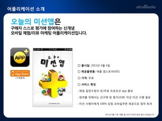 어플리케이션 소개


오늘의 미션앱은
구매자 스스로 평가에 참여하는 싞개념
모바읷 체험/리뷰 마케팅 어플리케이션입니다.




                     □ 출시읷: 2011년 4월 4읷

                     □ 제공플랫폼: 애플 앱스토어(iOS)

  [구매클릭]             □ 가격: 무료

                     □ 서비스 특징

                     : 매읷 읷정수량의 유/무료 프로모션 app 홍보

                     : 참여를 위해서는 선구매 및 평가(리뷰) 작성 미션 수행 필요

                     : 미션 수행자에게 100% 당첨 모바읷쿠폰 제공으로 참여 독려


                                    2011년 8월 기준 애플 앱스토어 버전으로만 출시 되었습니다.
 