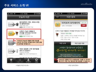 주요 서비스 소개 UI




      프로모션 App과 경품에 대핚 정보를
      실시갂 리스트로 보여줌으로써 짂행 상황
      및 참여를 독려합니다.




                              프로모션 상품별 미션 상세정보를 구성핛 수 있으며
                              광고주가 직접 미션 홍보문구를 설정핛 수 있습니다.


     <오늘의 미션 리스트>                     <미션 상세 정보>
 