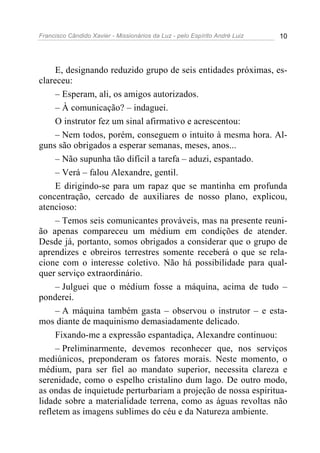 Francisco Cândido Xavier - Missionários da Luz - pelo Espírito André Luiz   10




     E, designando reduzido grupo de seis entidades próximas, es-
clareceu:
     – Esperam, ali, os amigos autorizados.
     – À comunicação? – indaguei.
     O instrutor fez um sinal afirmativo e acrescentou:
     – Nem todos, porém, conseguem o intuito à mesma hora. Al-
guns são obrigados a esperar semanas, meses, anos...
     – Não supunha tão difícil a tarefa – aduzi, espantado.
     – Verá – falou Alexandre, gentil.
     E dirigindo-se para um rapaz que se mantinha em profunda
concentração, cercado de auxiliares de nosso plano, explicou,
atencioso:
     – Temos seis comunicantes prováveis, mas na presente reuni-
ão apenas compareceu um médium em condições de atender.
Desde já, portanto, somos obrigados a considerar que o grupo de
aprendizes e obreiros terrestres somente receberá o que se rela-
cione com o interesse coletivo. Não há possibilidade para qual-
quer serviço extraordinário.
     – Julguei que o médium fosse a máquina, acima de tudo –
ponderei.
     – A máquina também gasta – observou o instrutor – e esta-
mos diante de maquinismo demasiadamente delicado.
     Fixando-me a expressão espantadiça, Alexandre continuou:
     – Preliminarmente, devemos reconhecer que, nos serviços
mediúnicos, preponderam os fatores morais. Neste momento, o
médium, para ser fiel ao mandato superior, necessita clareza e
serenidade, como o espelho cristalino dum lago. De outro modo,
as ondas de inquietude perturbariam a projeção de nossa espiritua-
lidade sobre a materialidade terrena, como as águas revoltas não
refletem as imagens sublimes do céu e da Natureza ambiente.
 