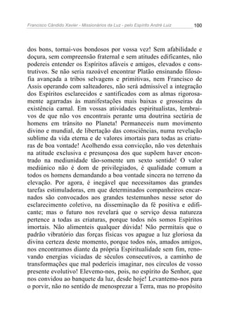 Francisco Cândido Xavier - Missionários da Luz - pelo Espírito André Luiz   100




dos bons, tornai-vos bondosos por vossa vez! Sem afabilidade e
doçura, sem compreensão fraternal e sem atitudes edificantes, não
podereis entender os Espíritos afáveis e amigos, elevados e cons-
trutivos. Se não seria razoável encontrar Platão ensinando filoso-
fia avançada a tribos selvagens e primitivas, nem Francisco de
Assis operando com salteadores, não será admissível a integração
dos Espíritos esclarecidos e santificados com as almas rigorosa-
mente agarradas às manifestações mais baixas e grosseiras da
existência carnal. Em vossas atividades espiritualistas, lembrai-
vos de que não vos encontrais perante uma doutrina sectária de
homens em trânsito no Planeta! Permaneceis num movimento
divino e mundial, de libertação das consciências, numa revelação
sublime da vida eterna e de valores imortais para todas as criatu-
ras de boa vontade! Acolhendo essa convicção, não vos detenhais
na atitude exclusiva e presunçosa dos que supõem haver encon-
trado na mediunidade tão-somente um sexto sentido! O valor
mediúnico não é dom de privilegiados, é qualidade comum a
todos os homens demandando a boa vontade sincera no terreno da
elevação. Por agora, é inegável que necessitamos das grandes
tarefas estimuladoras, em que determinados companheiros encar-
nados são convocados aos grandes testemunhos nesse setor do
esclarecimento coletivo, na disseminação da fé positiva e edifi-
cante; mas o futuro nos revelará que o serviço dessa natureza
pertence a todas as criaturas, porque todos nós somos Espíritos
imortais. Não alimenteis qualquer dúvida! Não permitais que o
padrão vibratório das forças físicas vos apague a luz gloriosa da
divina certeza deste momento, porque todos nós, amados amigos,
nos encontramos diante da própria Espiritualidade sem fim, reno-
vando energias viciadas de séculos consecutivos, a caminho de
transformações que mal poderíeis imaginar, nos círculos de vosso
presente evolutivo! Elevemo-nos, pois, no espírito do Senhor, que
nos convidou ao banquete da luz, desde hoje! Levantemo-nos para
o porvir, não no sentido de menosprezar a Terra, mas no propósito
 