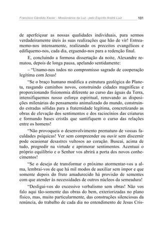 Francisco Cândido Xavier - Missionários da Luz - pelo Espírito André Luiz   101




de aperfeiçoar as nossas qualidades individuais, para sermos
verdadeiramente úteis às suas realizações que hão de vir! Entrea-
memo-nos intensamente, realizando os preceitos evangélicos e
edifiquemo-nos, cada dia, erguendo-nos para a redenção final.
     E, concluindo a formosa dissertação da noite, Alexandre re-
matou, depois de longa pausa, apelando sentidamente:
     – “Unamo-nos todos no compromisso sagrado de cooperação
legítima com Jesus!
     “Se o braço humano modifica a estrutura geológica do Plane-
ta, rasgando caminhos novos, construindo cidades magníficas e
proporcionando fisionomia diferente ao curso das águas da Terra,
intensifiquemos nosso esforço espiritual, renovando as disposi-
ções milenárias do pensamento animalizado do mundo, construin-
do estradas sólidas para a fraternidade legítima, concretizando as
obras de elevação dos sentimentos e dos raciocínios das criaturas
e formando bases cristãs que santifiquem o curso das relações
entre os homens!
     “Não provoqueis o desenvolvimento prematuro de vossas fa-
culdades psíquicas! Ver sem compreender ou ouvir sem discernir
pode ocasionar desastres vultosos ao coração. Buscai, acima de
tudo, progredir na virtude e aprimorar sentimentos. Acentuai o
próprio equilíbrio e o Senhor vos abrirá a porta dos novos conhe-
cimentos!
     “Se o desejo de transformar o próximo atormentar-vos a al-
ma, lembrai-vos de que há mil modos de auxiliar sem impor e que
somente depois do fruto amadurecido há provisão de sementes
com que atender às necessidades de outros núcleos da semeadura!
     “Desligai-vos do excessivo verbalismo sem obras! Não vos
falo aqui tão-somente das obras do bem, exteriorizadas no plano
físico, mas, muito particularmente, das construções silenciosas da
renúncia, do trabalho de cada dia no entendimento de Jesus Cris-
 