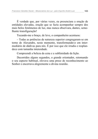 Francisco Cândido Xavier - Missionários da Luz - pelo Espírito André Luiz   103




    É verdade que, por várias vezes, eu presenciara a oração de
entidades elevadas, oração que se fazia acompanhar sempre dos
mais belos fenômenos de luz, mas nunca observara, dantes, seme-
lhante transfiguração!
    Tocando-me o braço, de leve, o companheiro acentuou:
    – Todas as potências de natureza superior congregaram-se em
torno de Alexandre, neste momento, transformando-o em inter-
mediário de dádivas para nós. É por isso que ele irradia e resplan-
dece com tamanha intensidade.
    Compreendi a beleza da cena e a sublimidade da lição.
    Decorridos alguns segundos, o grande orientador, retomando
o seu aspecto habitual, elevava uma prece de reconhecimento ao
Senhor e encerrava alegremente a divina reunião.
 