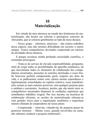 Francisco Cândido Xavier - Missionários da Luz - pelo Espírito André Luiz   104




                                 10
                            Materialização
     Em virtude do meu interesse no estudo dos fenômenos de ma-
terialização, não hesitei em solicitar o prestigioso concurso de
Alexandre, que se colocou gentilmente ao lado de meus desejos.
     – Nosso grupo – informou, atencioso – não realiza trabalhos
dessa espécie, mas não teremos dificuldade em recorrer a outros
amigos. Temos companheiros devotados cooperando em núcleos
de atividades dessa natureza.
     E porque revelasse minha profunda curiosidade científica, o
orientador prosseguiu:
     – Trata-se de serviço de elevada responsabilidade, porquanto,
além de exigir todas as possibilidades do aparelho mediúnico, há
que movimentar todos os elementos de colaboração dos compa-
nheiros encarnados, presentes às reuniões destinadas a esses fins.
Se houvesse perfeita compreensão geral, respeito aos dons da
vida, e se pudéssemos contar com valores morais espontâneos e
legitimamente consolidados no espírito coletivo, essas manifesta-
ções seriam as mais naturais possíveis, sem qualquer prejuízo para
o médium e assistentes. Acontece, porém, que são muito raros os
companheiros encarnados dispostos às condições espirituais que
semelhantes trabalhos exigem. Por isso mesmo, na incerteza de
colaboração eficiente, as sessões de materialização efetuam-se
com grandes riscos para a organização mediúnica e requisitam
número dilatado de cooperadores do nosso plano.
     – Compreendo – intervim, valendo-me de pequena pausa do
generoso instrutor. – Muitas vezes, quando envolvidos na carne,
não sabemos conduzir a pesquisa intelectual!...
 
