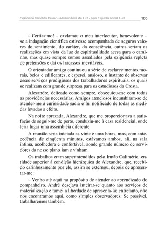 Francisco Cândido Xavier - Missionários da Luz - pelo Espírito André Luiz   105




     – Certíssimo! – exclamou o meu interlocutor, benevolente –
se a indagação científica estivesse acompanhada de seguros valo-
res do sentimento, do caráter, da consciência, outras seriam as
realizações em vista da luz de espiritualidade acesa para o cami-
nho, mas quase sempre somos assediados pela exigência repleta
de pretensões e daí os fracassos inevitáveis.
     O orientador amigo continuou a série de esclarecimentos mo-
rais, belos e edificantes, e esperei, ansioso, o instante de observar
esses serviços prodigiosos dos trabalhadores espirituais, os quais
se realizam com grande surpresa para os estudiosos da Crosta.
     Alexandre, delicado como sempre, obsequiou-me com todas
as providências necessárias. Amigos atenciosos incumbiram-se de
atender-me à curiosidade sadia e fui notificado de todas as medi-
das levadas a efeito.
     Na noite aprazada, Alexandre, que me proporcionava a satis-
fação de seguir-me de perto, conduziu-me à casa residencial, onde
teria lugar uma assembléia diferente.
     A reunião seria iniciada as vinte e uma horas, mas, com ante-
cedência de cinqüenta minutos, estávamos ambos, ali, na sala
íntima, acolhedora e confortável, aonde grande número de servi-
dores do nosso plano iam e vinham.
     Os trabalhos eram superintendidos pelo Irmão Calimério, en-
tidade superior à condição hierárquica de Alexandre, que, recebi-
do carinhosamente por ele, assim se externou, depois de apresen-
tar-me:
     – Venho até aqui no propósito de atender ao aprendizado do
companheiro. André desejava inteirar-se quanto aos serviços de
materialização e tomei a liberdade de apresentá-lo; entretanto, não
nos encontramos aqui, como simples observadores. Se possível,
trabalharemos também.
 