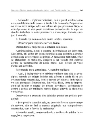 Francisco Cândido Xavier - Missionários da Luz - pelo Espírito André Luiz   106




    – Alexandre – replicou Calimério, muito gentil, evidenciando
extrema delicadeza de trato –, a tarefa é de todos nós. Proporcione
ao nosso novo amigo todos os valores de que possamos dispor e
desculpem-me se não posso assisti-los pessoalmente. A supervi-
são dos trabalhos da noite permanece a meu cargo; todavia, este-
jam à vontade.
    E, fixando em mim os olhos muito lúcidos, acentuou:
    – Observar para realizar é serviço divino.
    Demandamos, respeitosos, o interior doméstico.
    Admiradíssimo, notei a enorme diferenciação do ambiente.
Não havia, ali, como em outras reuniões a que assistira, a grande
comunidade de sofredores às portas. A residência particular, onde
se efetuariam os trabalhos, chegava a ser isolada por extenso
cordão de trabalhadores de nosso plano, num círculo de vinte
metros em derredor.
    Percebendo-me a estranheza. Alexandre explicou:
    – Aqui, é indispensável o máximo cuidado para que os prin-
cípios mentais de origem inferior não afetem a saúde física dos
colaboradores encarnados, nem a pureza do material indispensá-
vel aos processos fenomênicos. Em vista disso, torna-se impres-
cindível insular o núcleo de nossas atividades, defendendo-o
contra o acesso de entidades menos dignas, através de fronteiras
vibratórias.
    Observando a extensão dos cuidados postos em prática, per-
guntei:
    – Se é preciso tamanho zelo, no que se refere ao nosso campo
de serviço, não se fará a mesma exigência aos companheiros
encarnados, com a função de assistentes?
    Alexandre sorriu, compreendendo a sutileza de minha inter-
rogação, e respondeu:
 
