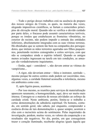 Francisco Cândido Xavier - Missionários da Luz - pelo Espírito André Luiz   107




     – Todo o perigo desses trabalhos está na ausência de preparo
dos nossos amigos da Crosta, os quais, na maioria das vezes,
alegando impositivos científicos, se furtam a comezinhos princí-
pios de elevação moral. Quando não se verifica o devido cuidado
por parte deles, o fracasso pode assumir características terríveis,
porque os irmãos que estabelecem as fronteiras vibratórias, no
exterior do recinto, não podem impedir a entrada das entidades
inferiores, absolutamente integradas com as suas vítimas terrenas.
Há obsidiados que se sentem tão bem na companhia dos persegui-
dores, que imitam as mães terrestres agarradas aos filhos pequeni-
nos, penetrando recintos consagrados a certos serviços, com que
não se compadece ainda o espírito infantil. Quando os amigos
menos avisados ingressam na tarefa em tais condições, as amea-
ças são verdadeiramente inquietantes.
     – Então, aqui – considerei –, não devem entrar as vitimas do
vampirismo...
     – A rigor, não deveriam entrar – falou o instrutor, sorrindo –,
mesmo porque há outros centros onde podem ser socorridas; mas,
algumas vezes, a caridade fraternal aconselha a tolerância, mesmo
em ambientes como este.
     E, após ligeira pausa, acentuou:
     – Por isso mesmo, as reuniões para serviços de materialização
aparecem raramente; a homogeneidade, aqui, deve ser muito mais
intensa. Consagra-se a maioria de nossas atividades ao esforço da
caridade cristã. Neste ambiente, porém, limita-se o trabalho a
certas demonstrações da sabedoria espiritual. Os homens, contu-
do, em sentido geral, não sabem, por enquanto, compreender a
essência divina de tais demonstrações e, quase sempre, acorrem a
elas com o raciocínio acima do sentimento. Pelas inquietudes da
investigação, perdem, muitas vezes, os valores da cooperação e os
resultados são negativos. No dia, porém, em que conseguirem
trazer o coração iluminado, receberão alegrias iguais àquela que
 