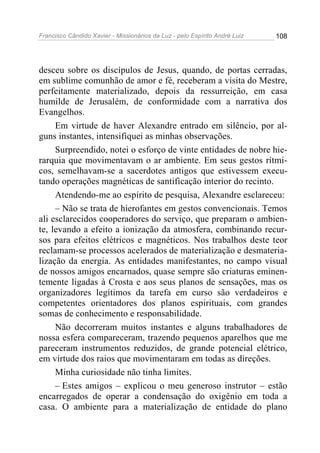 Francisco Cândido Xavier - Missionários da Luz - pelo Espírito André Luiz   108




desceu sobre os discípulos de Jesus, quando, de portas cerradas,
em sublime comunhão de amor e fé, receberam a visita do Mestre,
perfeitamente materializado, depois da ressurreição, em casa
humilde de Jerusalém, de conformidade com a narrativa dos
Evangelhos.
     Em virtude de haver Alexandre entrado em silêncio, por al-
guns instantes, intensifiquei as minhas observações.
     Surpreendido, notei o esforço de vinte entidades de nobre hie-
rarquia que movimentavam o ar ambiente. Em seus gestos rítmi-
cos, semelhavam-se a sacerdotes antigos que estivessem execu-
tando operações magnéticas de santificação interior do recinto.
     Atendendo-me ao espírito de pesquisa, Alexandre esclareceu:
     – Não se trata de hierofantes em gestos convencionais. Temos
ali esclarecidos cooperadores do serviço, que preparam o ambien-
te, levando a efeito a ionização da atmosfera, combinando recur-
sos para efeitos elétricos e magnéticos. Nos trabalhos deste teor
reclamam-se processos acelerados de materialização e desmateria-
lização da energia. As entidades manifestantes, no campo visual
de nossos amigos encarnados, quase sempre são criaturas eminen-
temente ligadas à Crosta e aos seus planos de sensações, mas os
organizadores legítimos da tarefa em curso são verdadeiros e
competentes orientadores dos planos espirituais, com grandes
somas de conhecimento e responsabilidade.
     Não decorreram muitos instantes e alguns trabalhadores de
nossa esfera compareceram, trazendo pequenos aparelhos que me
pareceram instrumentos reduzidos, de grande potencial elétrico,
em virtude dos raios que movimentaram em todas as direções.
     Minha curiosidade não tinha limites.
     – Estes amigos – explicou o meu generoso instrutor – estão
encarregados de operar a condensação do oxigênio em toda a
casa. O ambiente para a materialização de entidade do plano
 