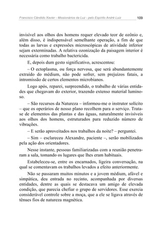 Francisco Cândido Xavier - Missionários da Luz - pelo Espírito André Luiz   109




invisível aos olhos dos homens requer elevado teor de ozônio e,
além disso, é indispensável semelhante operação, a fim de que
todas as larvas e expressões microscópicas de atividade inferior
sejam exterminadas. A relativa ozonização da paisagem interior é
necessária como trabalho bactericida.
     E, depois dum gesto significativo, acrescentou:
     – O ectoplasma, ou força nervosa, que será abundantemente
extraído do médium, não pode sofrer, sem prejuízos fatais, a
intromissão de certos elementos microbianos.
     Logo após, reparei, surpreendido, o trabalho de várias entida-
des que chegavam do exterior, trazendo extenso material lumino-
so.
     – São recursos da Natureza – informou-me o instrutor solícito
– que os operários de nosso plano recolhem para o serviço. Trata-
se de elementos das plantas e das águas, naturalmente invisíveis
aos olhos dos homens, estruturados para reduzido número de
vibrações.
     – E serão aproveitados nos trabalhos da noite? – perguntei.
     – Sim – esclareceu Alexandre, paciente –, serão mobilizados
pela ação dos orientadores.
     Nesse instante, pessoas familiarizadas com a reunião penetra-
ram a sala, tomando os lugares que lhes eram habituais.
     Estabeleceu-se, entre os encarnados, ligeira conversação, na
qual se comentavam os trabalhos levados a efeito anteriormente.
     Não se passaram muitos minutos e a jovem médium, afável e
simpática, deu entrada no recinto, acompanhada por diversas
entidades, dentre as quais se destacava um amigo de elevada
condição, que parecia chefiar o grupo de servidores. Esse exercia
considerável controle sobre a moça, que a ele se ligava através de
tênues fios de natureza magnética.
 